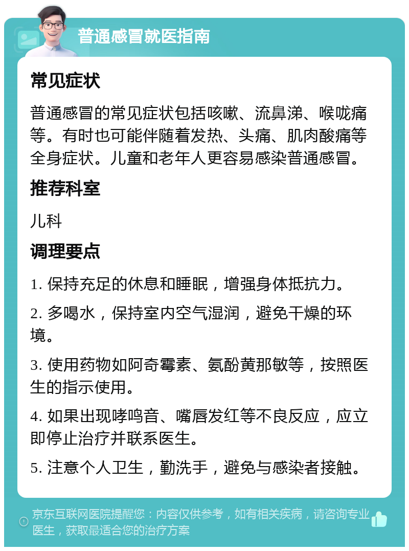 普通感冒就医指南 常见症状 普通感冒的常见症状包括咳嗽、流鼻涕、喉咙痛等。有时也可能伴随着发热、头痛、肌肉酸痛等全身症状。儿童和老年人更容易感染普通感冒。 推荐科室 儿科 调理要点 1. 保持充足的休息和睡眠，增强身体抵抗力。 2. 多喝水，保持室内空气湿润，避免干燥的环境。 3. 使用药物如阿奇霉素、氨酚黄那敏等，按照医生的指示使用。 4. 如果出现哮鸣音、嘴唇发红等不良反应，应立即停止治疗并联系医生。 5. 注意个人卫生，勤洗手，避免与感染者接触。