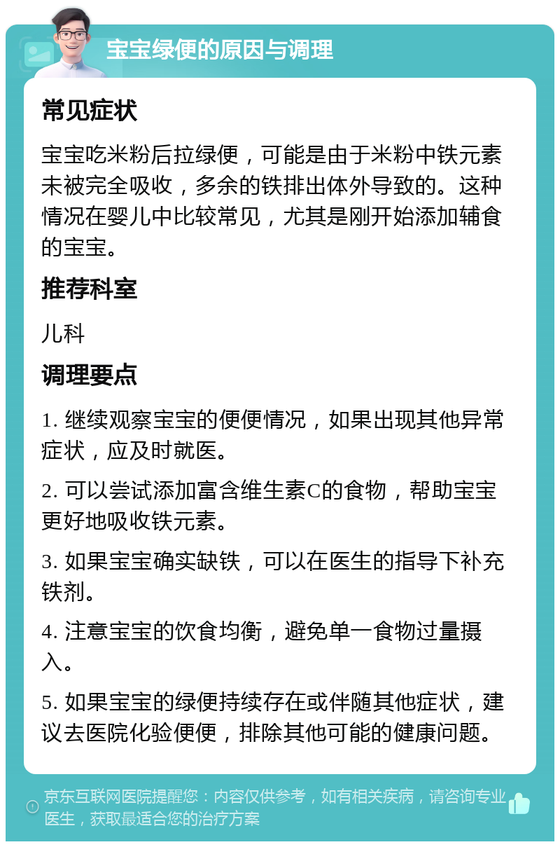 宝宝绿便的原因与调理 常见症状 宝宝吃米粉后拉绿便，可能是由于米粉中铁元素未被完全吸收，多余的铁排出体外导致的。这种情况在婴儿中比较常见，尤其是刚开始添加辅食的宝宝。 推荐科室 儿科 调理要点 1. 继续观察宝宝的便便情况，如果出现其他异常症状，应及时就医。 2. 可以尝试添加富含维生素C的食物，帮助宝宝更好地吸收铁元素。 3. 如果宝宝确实缺铁，可以在医生的指导下补充铁剂。 4. 注意宝宝的饮食均衡，避免单一食物过量摄入。 5. 如果宝宝的绿便持续存在或伴随其他症状，建议去医院化验便便，排除其他可能的健康问题。