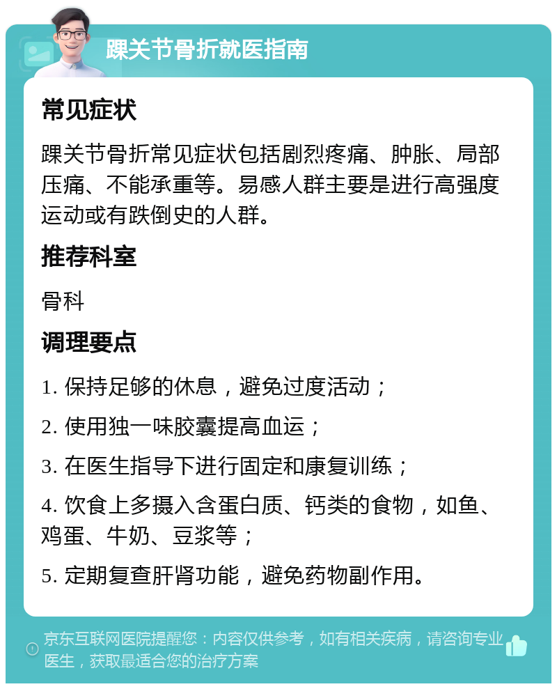 踝关节骨折就医指南 常见症状 踝关节骨折常见症状包括剧烈疼痛、肿胀、局部压痛、不能承重等。易感人群主要是进行高强度运动或有跌倒史的人群。 推荐科室 骨科 调理要点 1. 保持足够的休息，避免过度活动； 2. 使用独一味胶囊提高血运； 3. 在医生指导下进行固定和康复训练； 4. 饮食上多摄入含蛋白质、钙类的食物，如鱼、鸡蛋、牛奶、豆浆等； 5. 定期复查肝肾功能，避免药物副作用。