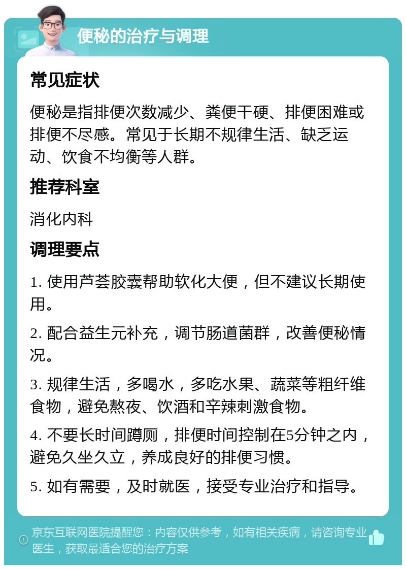 便秘的治疗与调理 常见症状 便秘是指排便次数减少、粪便干硬、排便困难或排便不尽感。常见于长期不规律生活、缺乏运动、饮食不均衡等人群。 推荐科室 消化内科 调理要点 1. 使用芦荟胶囊帮助软化大便，但不建议长期使用。 2. 配合益生元补充，调节肠道菌群，改善便秘情况。 3. 规律生活，多喝水，多吃水果、蔬菜等粗纤维食物，避免熬夜、饮酒和辛辣刺激食物。 4. 不要长时间蹲厕，排便时间控制在5分钟之内，避免久坐久立，养成良好的排便习惯。 5. 如有需要，及时就医，接受专业治疗和指导。