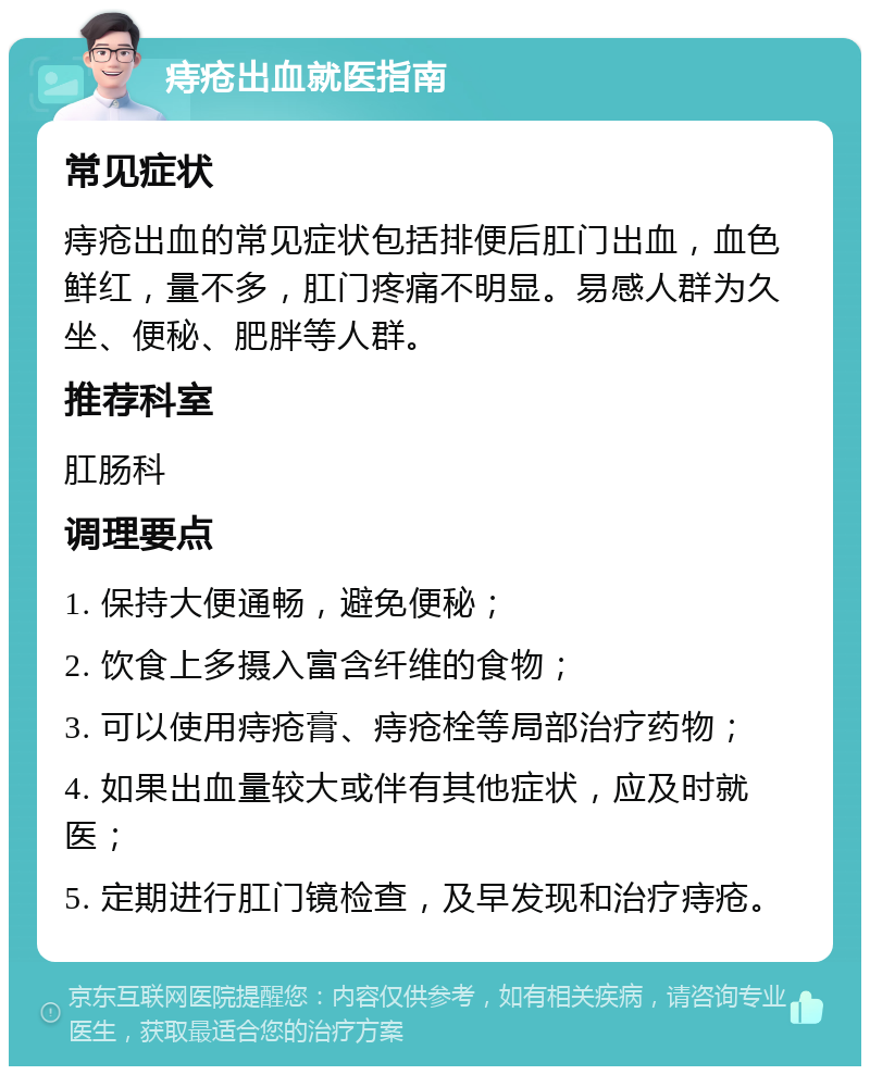 痔疮出血就医指南 常见症状 痔疮出血的常见症状包括排便后肛门出血，血色鲜红，量不多，肛门疼痛不明显。易感人群为久坐、便秘、肥胖等人群。 推荐科室 肛肠科 调理要点 1. 保持大便通畅，避免便秘； 2. 饮食上多摄入富含纤维的食物； 3. 可以使用痔疮膏、痔疮栓等局部治疗药物； 4. 如果出血量较大或伴有其他症状，应及时就医； 5. 定期进行肛门镜检查，及早发现和治疗痔疮。