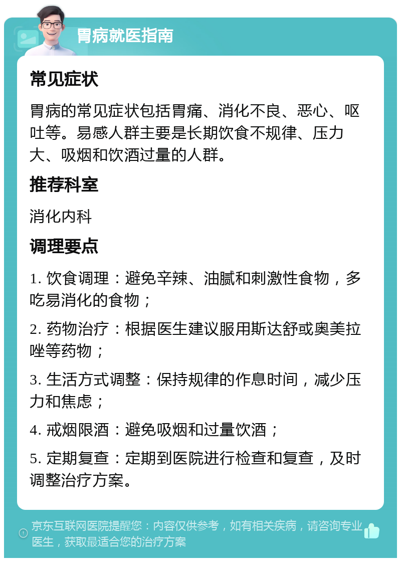 胃病就医指南 常见症状 胃病的常见症状包括胃痛、消化不良、恶心、呕吐等。易感人群主要是长期饮食不规律、压力大、吸烟和饮酒过量的人群。 推荐科室 消化内科 调理要点 1. 饮食调理：避免辛辣、油腻和刺激性食物，多吃易消化的食物； 2. 药物治疗：根据医生建议服用斯达舒或奥美拉唑等药物； 3. 生活方式调整：保持规律的作息时间，减少压力和焦虑； 4. 戒烟限酒：避免吸烟和过量饮酒； 5. 定期复查：定期到医院进行检查和复查，及时调整治疗方案。