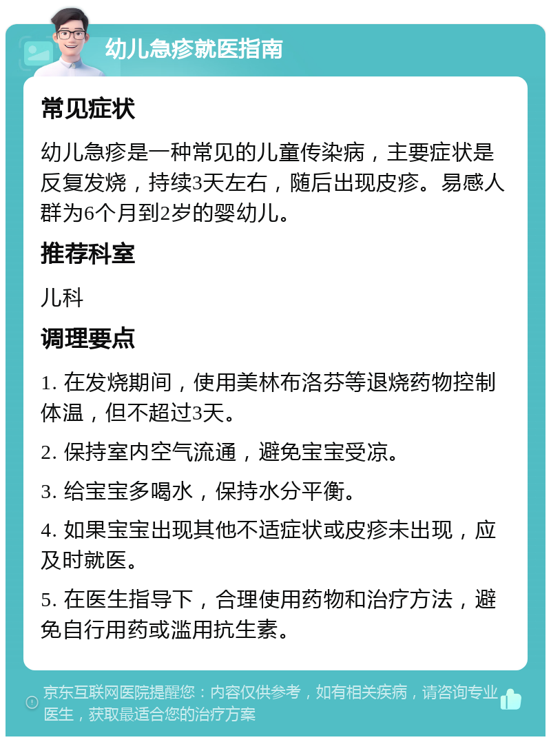 幼儿急疹就医指南 常见症状 幼儿急疹是一种常见的儿童传染病，主要症状是反复发烧，持续3天左右，随后出现皮疹。易感人群为6个月到2岁的婴幼儿。 推荐科室 儿科 调理要点 1. 在发烧期间，使用美林布洛芬等退烧药物控制体温，但不超过3天。 2. 保持室内空气流通，避免宝宝受凉。 3. 给宝宝多喝水，保持水分平衡。 4. 如果宝宝出现其他不适症状或皮疹未出现，应及时就医。 5. 在医生指导下，合理使用药物和治疗方法，避免自行用药或滥用抗生素。