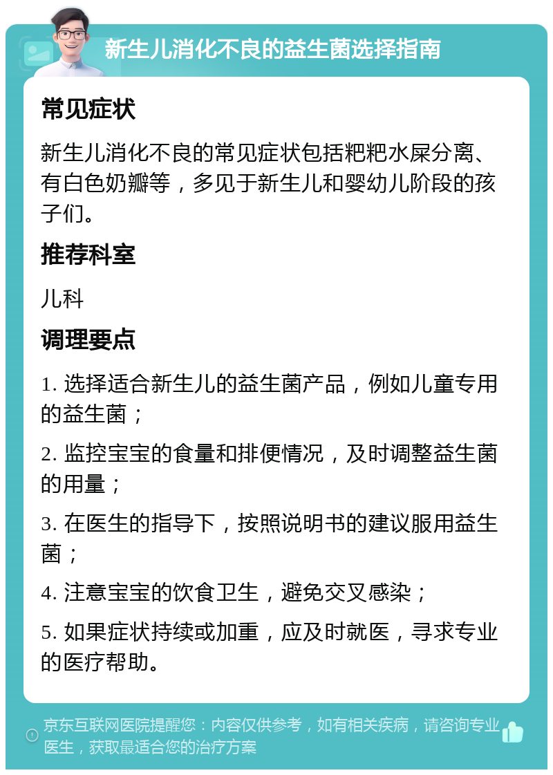 新生儿消化不良的益生菌选择指南 常见症状 新生儿消化不良的常见症状包括粑粑水屎分离、有白色奶瓣等，多见于新生儿和婴幼儿阶段的孩子们。 推荐科室 儿科 调理要点 1. 选择适合新生儿的益生菌产品，例如儿童专用的益生菌； 2. 监控宝宝的食量和排便情况，及时调整益生菌的用量； 3. 在医生的指导下，按照说明书的建议服用益生菌； 4. 注意宝宝的饮食卫生，避免交叉感染； 5. 如果症状持续或加重，应及时就医，寻求专业的医疗帮助。