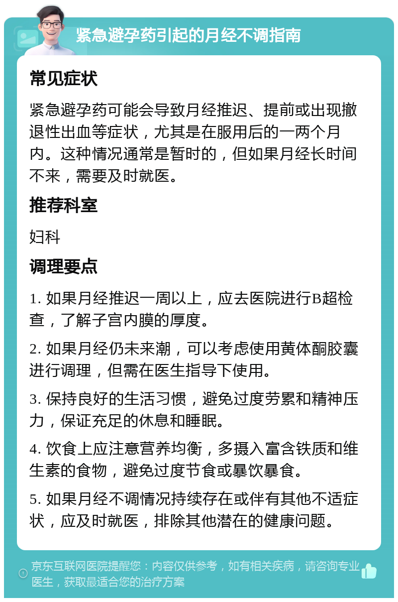 紧急避孕药引起的月经不调指南 常见症状 紧急避孕药可能会导致月经推迟、提前或出现撤退性出血等症状，尤其是在服用后的一两个月内。这种情况通常是暂时的，但如果月经长时间不来，需要及时就医。 推荐科室 妇科 调理要点 1. 如果月经推迟一周以上，应去医院进行B超检查，了解子宫内膜的厚度。 2. 如果月经仍未来潮，可以考虑使用黄体酮胶囊进行调理，但需在医生指导下使用。 3. 保持良好的生活习惯，避免过度劳累和精神压力，保证充足的休息和睡眠。 4. 饮食上应注意营养均衡，多摄入富含铁质和维生素的食物，避免过度节食或暴饮暴食。 5. 如果月经不调情况持续存在或伴有其他不适症状，应及时就医，排除其他潜在的健康问题。