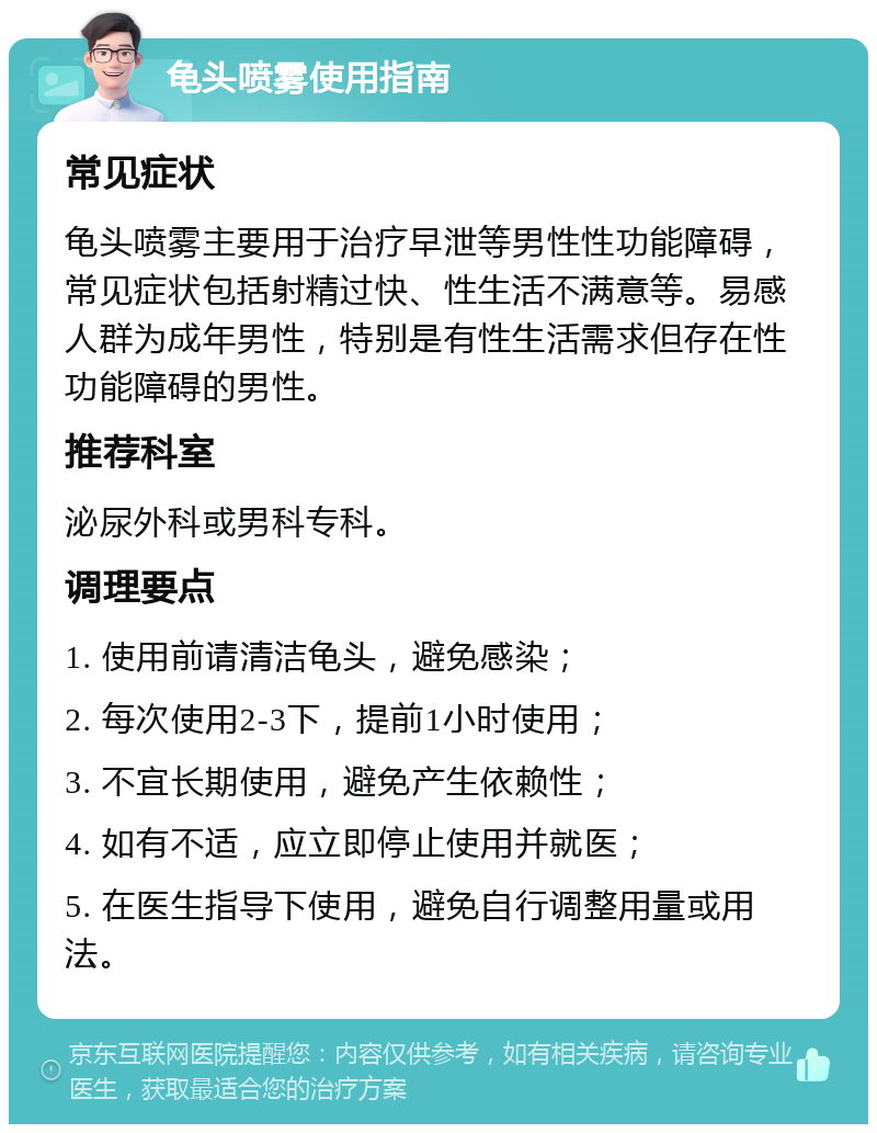 龟头喷雾使用指南 常见症状 龟头喷雾主要用于治疗早泄等男性性功能障碍，常见症状包括射精过快、性生活不满意等。易感人群为成年男性，特别是有性生活需求但存在性功能障碍的男性。 推荐科室 泌尿外科或男科专科。 调理要点 1. 使用前请清洁龟头，避免感染； 2. 每次使用2-3下，提前1小时使用； 3. 不宜长期使用，避免产生依赖性； 4. 如有不适，应立即停止使用并就医； 5. 在医生指导下使用，避免自行调整用量或用法。