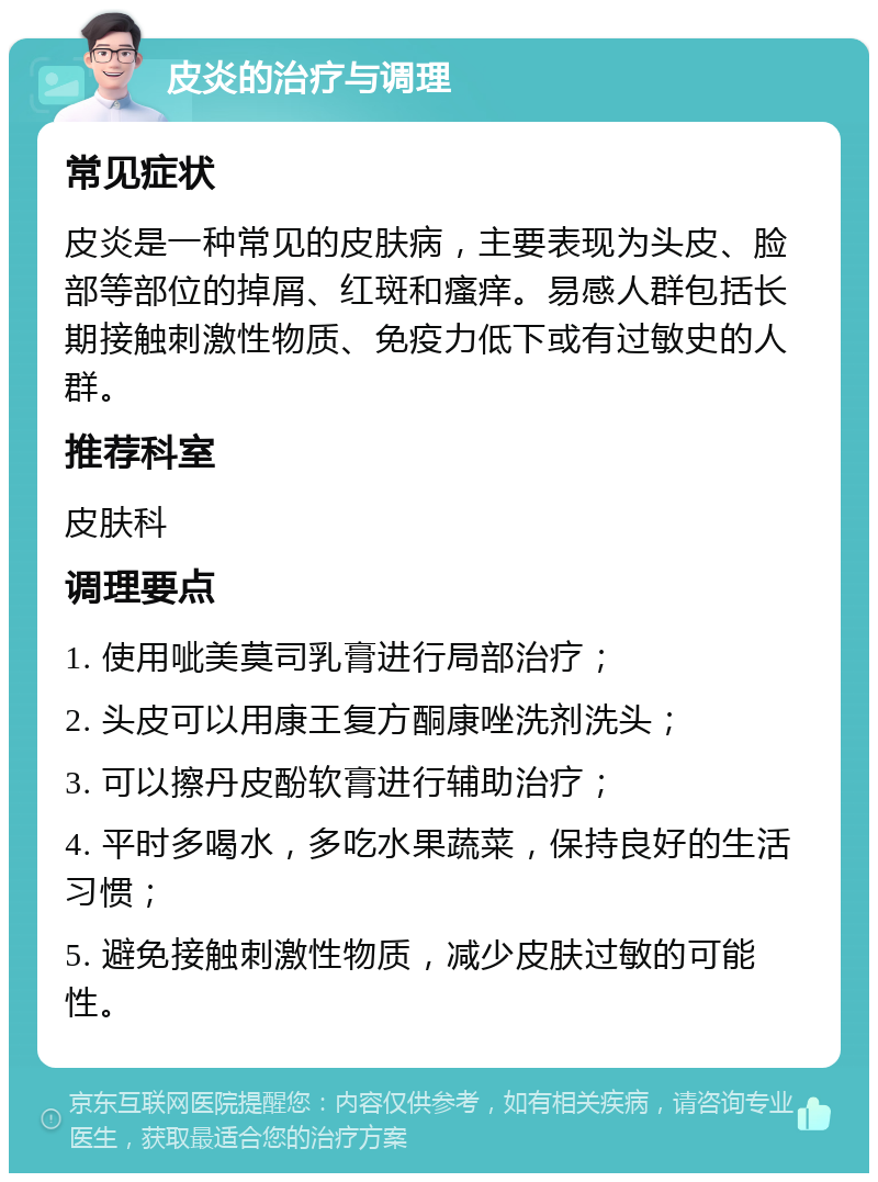 皮炎的治疗与调理 常见症状 皮炎是一种常见的皮肤病，主要表现为头皮、脸部等部位的掉屑、红斑和瘙痒。易感人群包括长期接触刺激性物质、免疫力低下或有过敏史的人群。 推荐科室 皮肤科 调理要点 1. 使用呲美莫司乳膏进行局部治疗； 2. 头皮可以用康王复方酮康唑洗剂洗头； 3. 可以擦丹皮酚软膏进行辅助治疗； 4. 平时多喝水，多吃水果蔬菜，保持良好的生活习惯； 5. 避免接触刺激性物质，减少皮肤过敏的可能性。