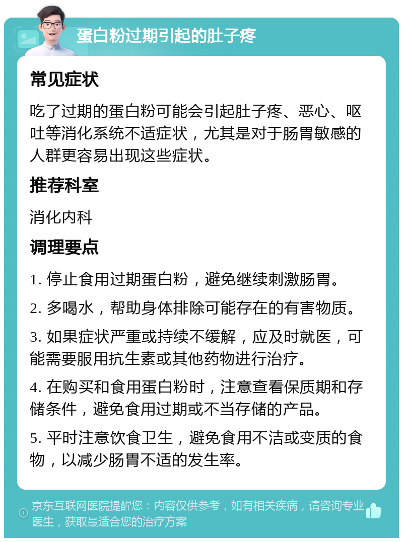 蛋白粉过期引起的肚子疼 常见症状 吃了过期的蛋白粉可能会引起肚子疼、恶心、呕吐等消化系统不适症状，尤其是对于肠胃敏感的人群更容易出现这些症状。 推荐科室 消化内科 调理要点 1. 停止食用过期蛋白粉，避免继续刺激肠胃。 2. 多喝水，帮助身体排除可能存在的有害物质。 3. 如果症状严重或持续不缓解，应及时就医，可能需要服用抗生素或其他药物进行治疗。 4. 在购买和食用蛋白粉时，注意查看保质期和存储条件，避免食用过期或不当存储的产品。 5. 平时注意饮食卫生，避免食用不洁或变质的食物，以减少肠胃不适的发生率。