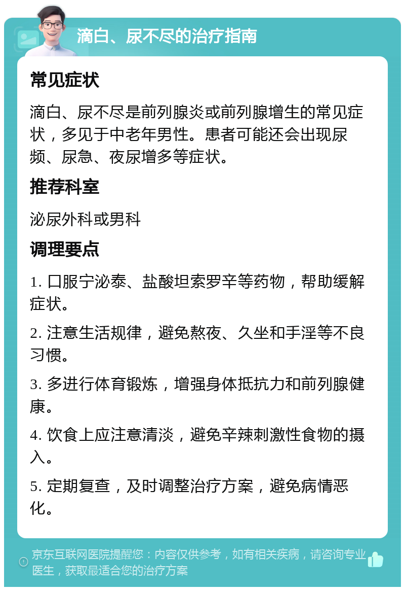 滴白、尿不尽的治疗指南 常见症状 滴白、尿不尽是前列腺炎或前列腺增生的常见症状，多见于中老年男性。患者可能还会出现尿频、尿急、夜尿增多等症状。 推荐科室 泌尿外科或男科 调理要点 1. 口服宁泌泰、盐酸坦索罗辛等药物，帮助缓解症状。 2. 注意生活规律，避免熬夜、久坐和手淫等不良习惯。 3. 多进行体育锻炼，增强身体抵抗力和前列腺健康。 4. 饮食上应注意清淡，避免辛辣刺激性食物的摄入。 5. 定期复查，及时调整治疗方案，避免病情恶化。