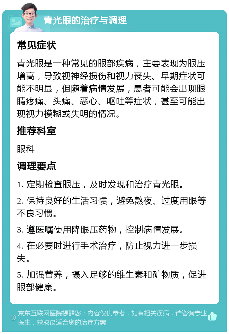 青光眼的治疗与调理 常见症状 青光眼是一种常见的眼部疾病，主要表现为眼压增高，导致视神经损伤和视力丧失。早期症状可能不明显，但随着病情发展，患者可能会出现眼睛疼痛、头痛、恶心、呕吐等症状，甚至可能出现视力模糊或失明的情况。 推荐科室 眼科 调理要点 1. 定期检查眼压，及时发现和治疗青光眼。 2. 保持良好的生活习惯，避免熬夜、过度用眼等不良习惯。 3. 遵医嘱使用降眼压药物，控制病情发展。 4. 在必要时进行手术治疗，防止视力进一步损失。 5. 加强营养，摄入足够的维生素和矿物质，促进眼部健康。