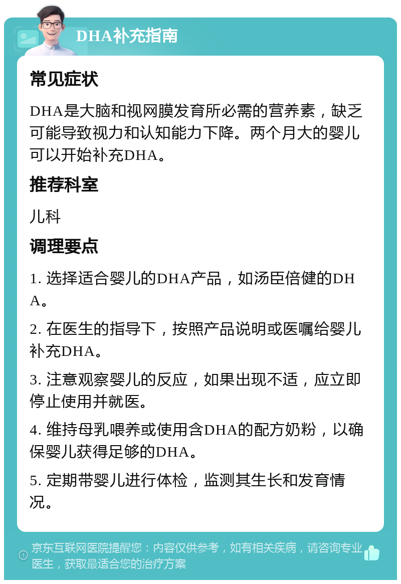 DHA补充指南 常见症状 DHA是大脑和视网膜发育所必需的营养素，缺乏可能导致视力和认知能力下降。两个月大的婴儿可以开始补充DHA。 推荐科室 儿科 调理要点 1. 选择适合婴儿的DHA产品，如汤臣倍健的DHA。 2. 在医生的指导下，按照产品说明或医嘱给婴儿补充DHA。 3. 注意观察婴儿的反应，如果出现不适，应立即停止使用并就医。 4. 维持母乳喂养或使用含DHA的配方奶粉，以确保婴儿获得足够的DHA。 5. 定期带婴儿进行体检，监测其生长和发育情况。