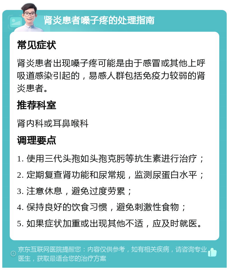 肾炎患者嗓子疼的处理指南 常见症状 肾炎患者出现嗓子疼可能是由于感冒或其他上呼吸道感染引起的，易感人群包括免疫力较弱的肾炎患者。 推荐科室 肾内科或耳鼻喉科 调理要点 1. 使用三代头孢如头孢克肟等抗生素进行治疗； 2. 定期复查肾功能和尿常规，监测尿蛋白水平； 3. 注意休息，避免过度劳累； 4. 保持良好的饮食习惯，避免刺激性食物； 5. 如果症状加重或出现其他不适，应及时就医。