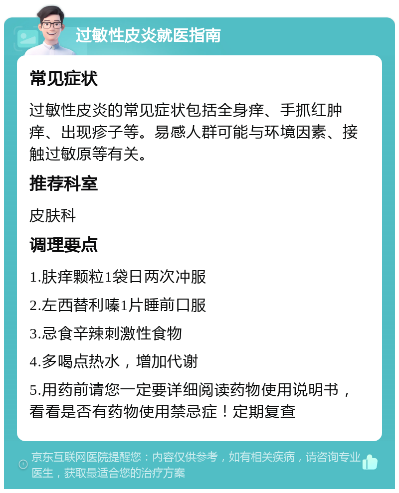 过敏性皮炎就医指南 常见症状 过敏性皮炎的常见症状包括全身痒、手抓红肿痒、出现疹子等。易感人群可能与环境因素、接触过敏原等有关。 推荐科室 皮肤科 调理要点 1.肤痒颗粒1袋日两次冲服 2.左西替利嗪1片睡前口服 3.忌食辛辣刺激性食物 4.多喝点热水，增加代谢 5.用药前请您一定要详细阅读药物使用说明书，看看是否有药物使用禁忌症！定期复查