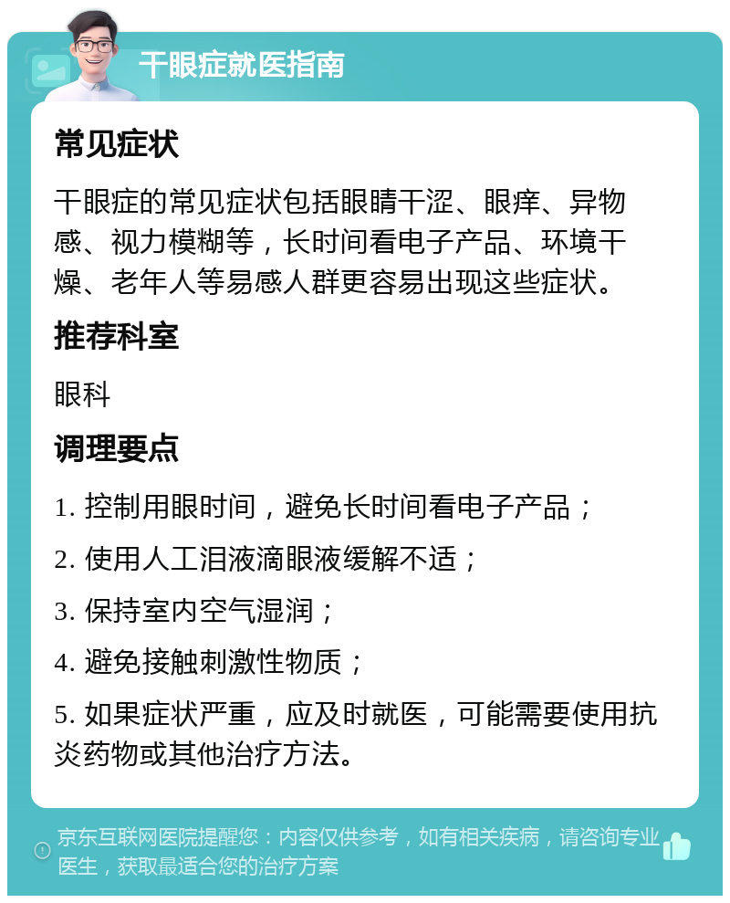 干眼症就医指南 常见症状 干眼症的常见症状包括眼睛干涩、眼痒、异物感、视力模糊等，长时间看电子产品、环境干燥、老年人等易感人群更容易出现这些症状。 推荐科室 眼科 调理要点 1. 控制用眼时间，避免长时间看电子产品； 2. 使用人工泪液滴眼液缓解不适； 3. 保持室内空气湿润； 4. 避免接触刺激性物质； 5. 如果症状严重，应及时就医，可能需要使用抗炎药物或其他治疗方法。