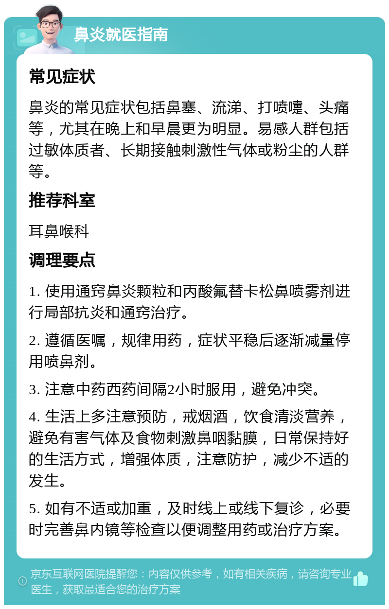 鼻炎就医指南 常见症状 鼻炎的常见症状包括鼻塞、流涕、打喷嚏、头痛等，尤其在晚上和早晨更为明显。易感人群包括过敏体质者、长期接触刺激性气体或粉尘的人群等。 推荐科室 耳鼻喉科 调理要点 1. 使用通窍鼻炎颗粒和丙酸氟替卡松鼻喷雾剂进行局部抗炎和通窍治疗。 2. 遵循医嘱，规律用药，症状平稳后逐渐减量停用喷鼻剂。 3. 注意中药西药间隔2小时服用，避免冲突。 4. 生活上多注意预防，戒烟酒，饮食清淡营养，避免有害气体及食物刺激鼻咽黏膜，日常保持好的生活方式，增强体质，注意防护，减少不适的发生。 5. 如有不适或加重，及时线上或线下复诊，必要时完善鼻内镜等检查以便调整用药或治疗方案。