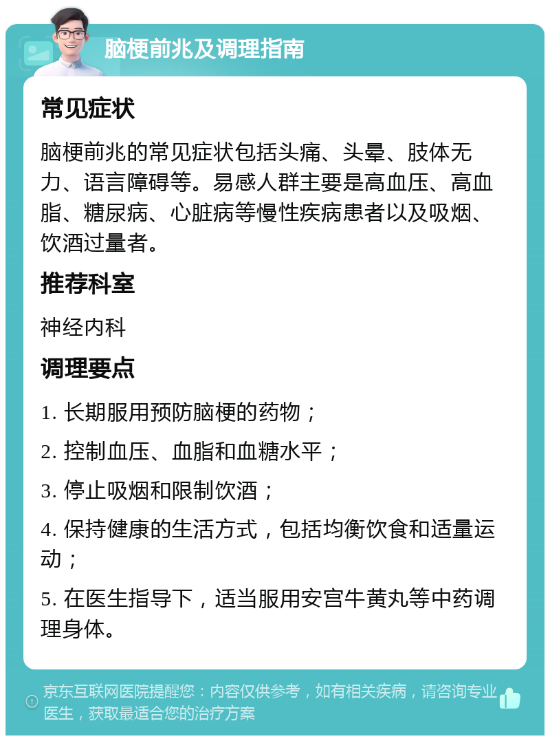 脑梗前兆及调理指南 常见症状 脑梗前兆的常见症状包括头痛、头晕、肢体无力、语言障碍等。易感人群主要是高血压、高血脂、糖尿病、心脏病等慢性疾病患者以及吸烟、饮酒过量者。 推荐科室 神经内科 调理要点 1. 长期服用预防脑梗的药物； 2. 控制血压、血脂和血糖水平； 3. 停止吸烟和限制饮酒； 4. 保持健康的生活方式，包括均衡饮食和适量运动； 5. 在医生指导下，适当服用安宫牛黄丸等中药调理身体。