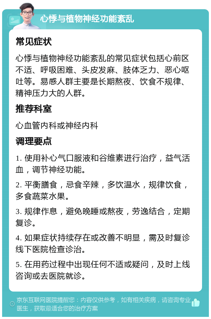 心悸与植物神经功能紊乱 常见症状 心悸与植物神经功能紊乱的常见症状包括心前区不适、呼吸困难、头皮发麻、肢体乏力、恶心呕吐等。易感人群主要是长期熬夜、饮食不规律、精神压力大的人群。 推荐科室 心血管内科或神经内科 调理要点 1. 使用补心气口服液和谷维素进行治疗，益气活血，调节神经功能。 2. 平衡膳食，忌食辛辣，多饮温水，规律饮食，多食蔬菜水果。 3. 规律作息，避免晚睡或熬夜，劳逸结合，定期复诊。 4. 如果症状持续存在或改善不明显，需及时复诊线下医院检查诊治。 5. 在用药过程中出现任何不适或疑问，及时上线咨询或去医院就诊。