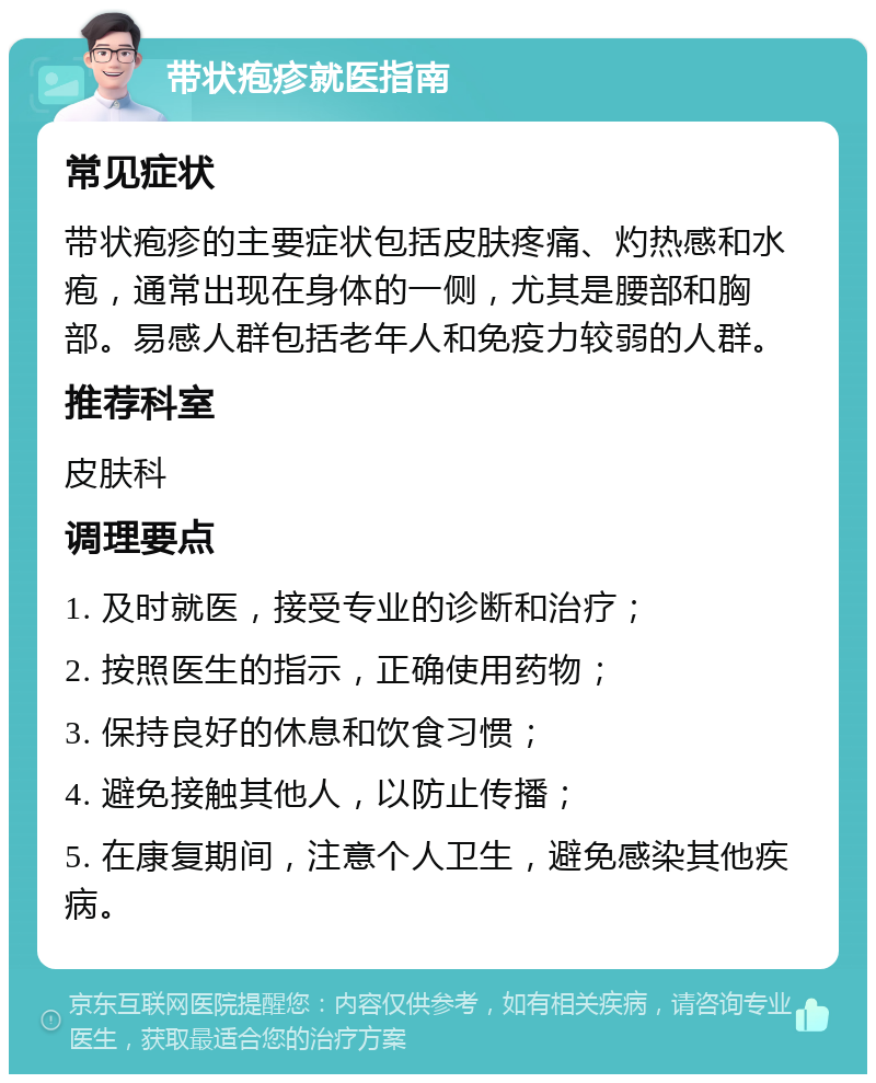 带状疱疹就医指南 常见症状 带状疱疹的主要症状包括皮肤疼痛、灼热感和水疱，通常出现在身体的一侧，尤其是腰部和胸部。易感人群包括老年人和免疫力较弱的人群。 推荐科室 皮肤科 调理要点 1. 及时就医，接受专业的诊断和治疗； 2. 按照医生的指示，正确使用药物； 3. 保持良好的休息和饮食习惯； 4. 避免接触其他人，以防止传播； 5. 在康复期间，注意个人卫生，避免感染其他疾病。