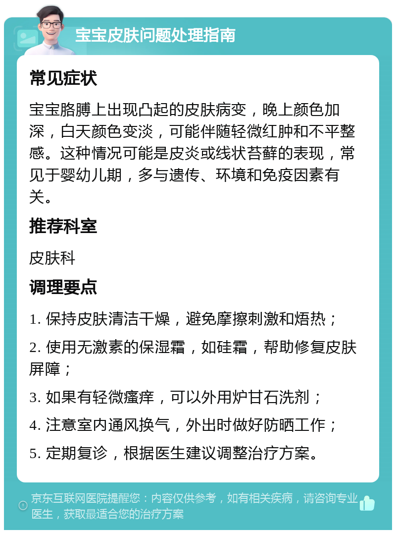 宝宝皮肤问题处理指南 常见症状 宝宝胳膊上出现凸起的皮肤病变，晚上颜色加深，白天颜色变淡，可能伴随轻微红肿和不平整感。这种情况可能是皮炎或线状苔藓的表现，常见于婴幼儿期，多与遗传、环境和免疫因素有关。 推荐科室 皮肤科 调理要点 1. 保持皮肤清洁干燥，避免摩擦刺激和焐热； 2. 使用无激素的保湿霜，如硅霜，帮助修复皮肤屏障； 3. 如果有轻微瘙痒，可以外用炉甘石洗剂； 4. 注意室内通风换气，外出时做好防晒工作； 5. 定期复诊，根据医生建议调整治疗方案。