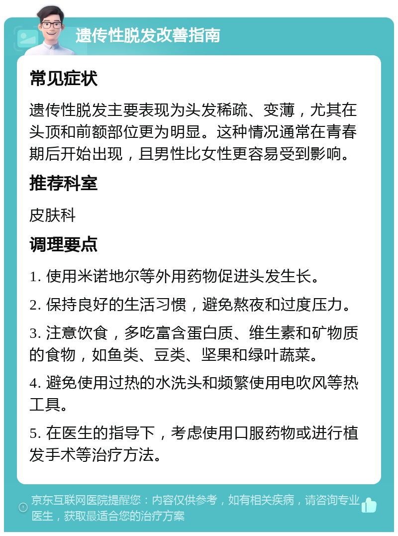 遗传性脱发改善指南 常见症状 遗传性脱发主要表现为头发稀疏、变薄，尤其在头顶和前额部位更为明显。这种情况通常在青春期后开始出现，且男性比女性更容易受到影响。 推荐科室 皮肤科 调理要点 1. 使用米诺地尔等外用药物促进头发生长。 2. 保持良好的生活习惯，避免熬夜和过度压力。 3. 注意饮食，多吃富含蛋白质、维生素和矿物质的食物，如鱼类、豆类、坚果和绿叶蔬菜。 4. 避免使用过热的水洗头和频繁使用电吹风等热工具。 5. 在医生的指导下，考虑使用口服药物或进行植发手术等治疗方法。