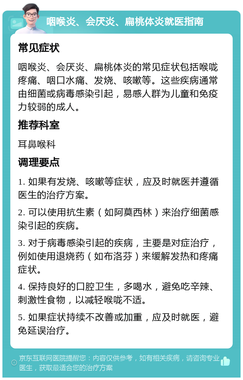 咽喉炎、会厌炎、扁桃体炎就医指南 常见症状 咽喉炎、会厌炎、扁桃体炎的常见症状包括喉咙疼痛、咽口水痛、发烧、咳嗽等。这些疾病通常由细菌或病毒感染引起，易感人群为儿童和免疫力较弱的成人。 推荐科室 耳鼻喉科 调理要点 1. 如果有发烧、咳嗽等症状，应及时就医并遵循医生的治疗方案。 2. 可以使用抗生素（如阿莫西林）来治疗细菌感染引起的疾病。 3. 对于病毒感染引起的疾病，主要是对症治疗，例如使用退烧药（如布洛芬）来缓解发热和疼痛症状。 4. 保持良好的口腔卫生，多喝水，避免吃辛辣、刺激性食物，以减轻喉咙不适。 5. 如果症状持续不改善或加重，应及时就医，避免延误治疗。