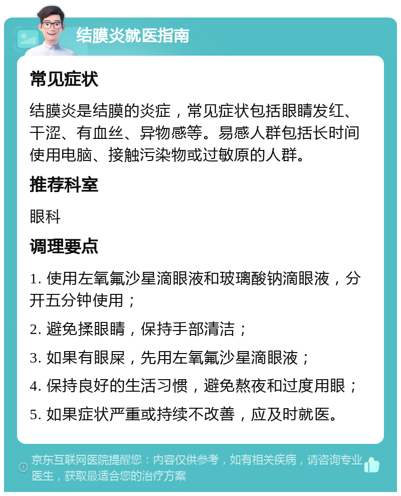 结膜炎就医指南 常见症状 结膜炎是结膜的炎症，常见症状包括眼睛发红、干涩、有血丝、异物感等。易感人群包括长时间使用电脑、接触污染物或过敏原的人群。 推荐科室 眼科 调理要点 1. 使用左氧氟沙星滴眼液和玻璃酸钠滴眼液，分开五分钟使用； 2. 避免揉眼睛，保持手部清洁； 3. 如果有眼屎，先用左氧氟沙星滴眼液； 4. 保持良好的生活习惯，避免熬夜和过度用眼； 5. 如果症状严重或持续不改善，应及时就医。