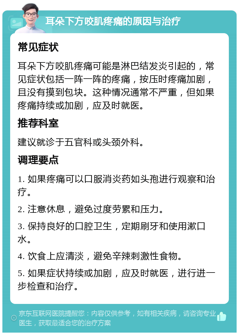 耳朵下方咬肌疼痛的原因与治疗 常见症状 耳朵下方咬肌疼痛可能是淋巴结发炎引起的，常见症状包括一阵一阵的疼痛，按压时疼痛加剧，且没有摸到包块。这种情况通常不严重，但如果疼痛持续或加剧，应及时就医。 推荐科室 建议就诊于五官科或头颈外科。 调理要点 1. 如果疼痛可以口服消炎药如头孢进行观察和治疗。 2. 注意休息，避免过度劳累和压力。 3. 保持良好的口腔卫生，定期刷牙和使用漱口水。 4. 饮食上应清淡，避免辛辣刺激性食物。 5. 如果症状持续或加剧，应及时就医，进行进一步检查和治疗。