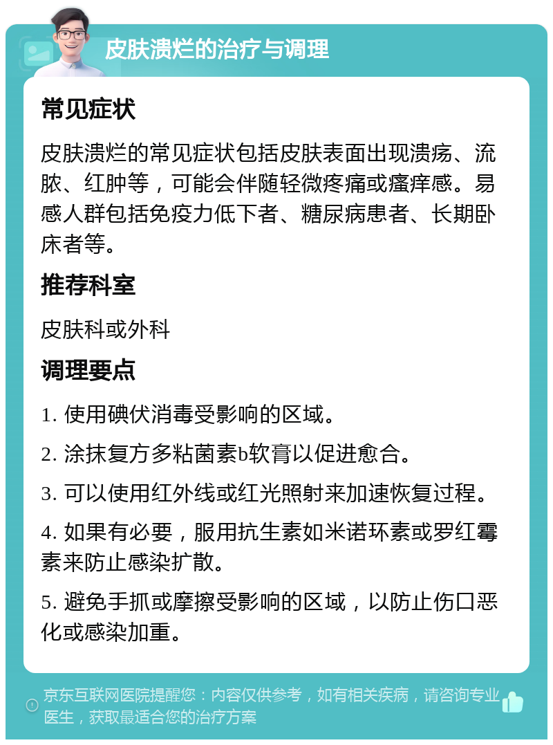 皮肤溃烂的治疗与调理 常见症状 皮肤溃烂的常见症状包括皮肤表面出现溃疡、流脓、红肿等，可能会伴随轻微疼痛或瘙痒感。易感人群包括免疫力低下者、糖尿病患者、长期卧床者等。 推荐科室 皮肤科或外科 调理要点 1. 使用碘伏消毒受影响的区域。 2. 涂抹复方多粘菌素b软膏以促进愈合。 3. 可以使用红外线或红光照射来加速恢复过程。 4. 如果有必要，服用抗生素如米诺环素或罗红霉素来防止感染扩散。 5. 避免手抓或摩擦受影响的区域，以防止伤口恶化或感染加重。