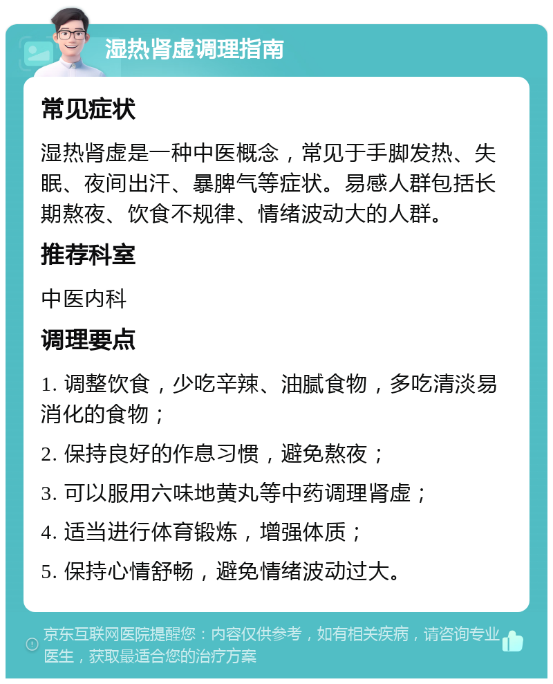 湿热肾虚调理指南 常见症状 湿热肾虚是一种中医概念，常见于手脚发热、失眠、夜间出汗、暴脾气等症状。易感人群包括长期熬夜、饮食不规律、情绪波动大的人群。 推荐科室 中医内科 调理要点 1. 调整饮食，少吃辛辣、油腻食物，多吃清淡易消化的食物； 2. 保持良好的作息习惯，避免熬夜； 3. 可以服用六味地黄丸等中药调理肾虚； 4. 适当进行体育锻炼，增强体质； 5. 保持心情舒畅，避免情绪波动过大。