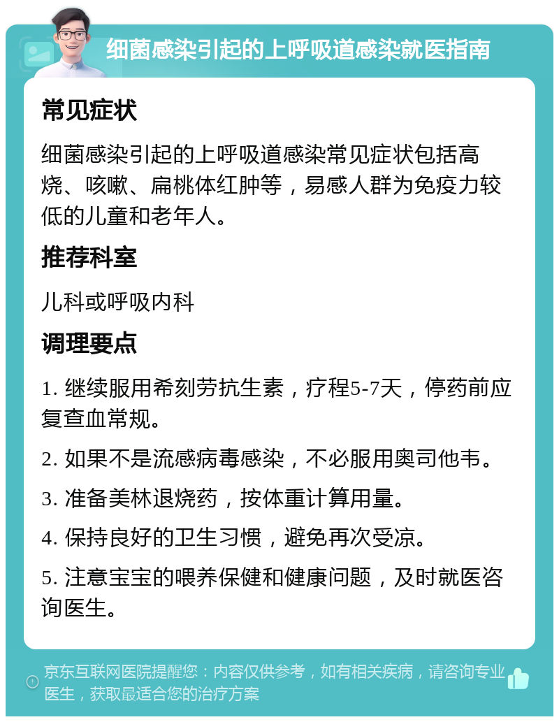 细菌感染引起的上呼吸道感染就医指南 常见症状 细菌感染引起的上呼吸道感染常见症状包括高烧、咳嗽、扁桃体红肿等，易感人群为免疫力较低的儿童和老年人。 推荐科室 儿科或呼吸内科 调理要点 1. 继续服用希刻劳抗生素，疗程5-7天，停药前应复查血常规。 2. 如果不是流感病毒感染，不必服用奥司他韦。 3. 准备美林退烧药，按体重计算用量。 4. 保持良好的卫生习惯，避免再次受凉。 5. 注意宝宝的喂养保健和健康问题，及时就医咨询医生。