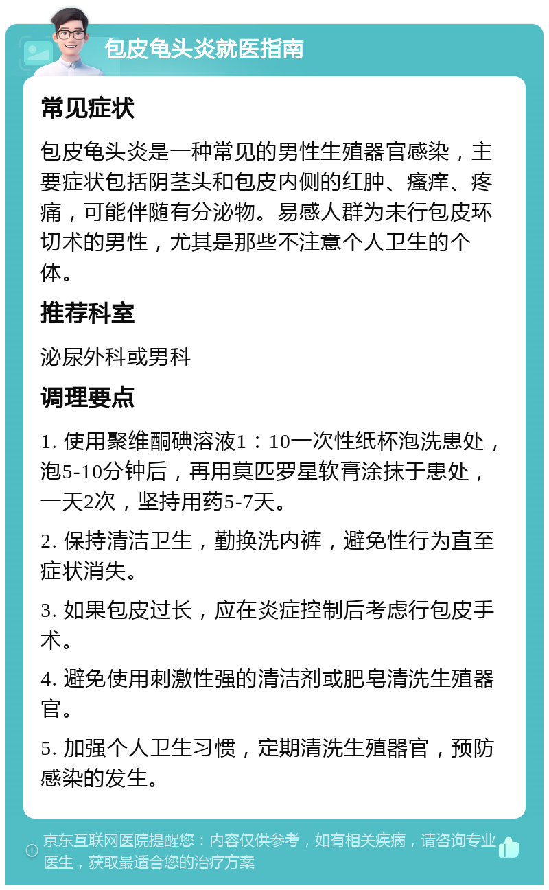 包皮龟头炎就医指南 常见症状 包皮龟头炎是一种常见的男性生殖器官感染，主要症状包括阴茎头和包皮内侧的红肿、瘙痒、疼痛，可能伴随有分泌物。易感人群为未行包皮环切术的男性，尤其是那些不注意个人卫生的个体。 推荐科室 泌尿外科或男科 调理要点 1. 使用聚维酮碘溶液1：10一次性纸杯泡洗患处，泡5-10分钟后，再用莫匹罗星软膏涂抹于患处，一天2次，坚持用药5-7天。 2. 保持清洁卫生，勤换洗内裤，避免性行为直至症状消失。 3. 如果包皮过长，应在炎症控制后考虑行包皮手术。 4. 避免使用刺激性强的清洁剂或肥皂清洗生殖器官。 5. 加强个人卫生习惯，定期清洗生殖器官，预防感染的发生。