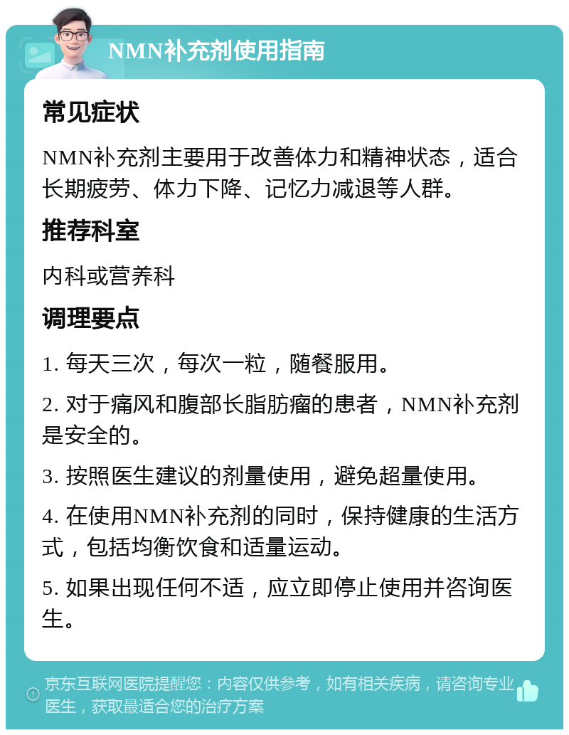 NMN补充剂使用指南 常见症状 NMN补充剂主要用于改善体力和精神状态，适合长期疲劳、体力下降、记忆力减退等人群。 推荐科室 内科或营养科 调理要点 1. 每天三次，每次一粒，随餐服用。 2. 对于痛风和腹部长脂肪瘤的患者，NMN补充剂是安全的。 3. 按照医生建议的剂量使用，避免超量使用。 4. 在使用NMN补充剂的同时，保持健康的生活方式，包括均衡饮食和适量运动。 5. 如果出现任何不适，应立即停止使用并咨询医生。