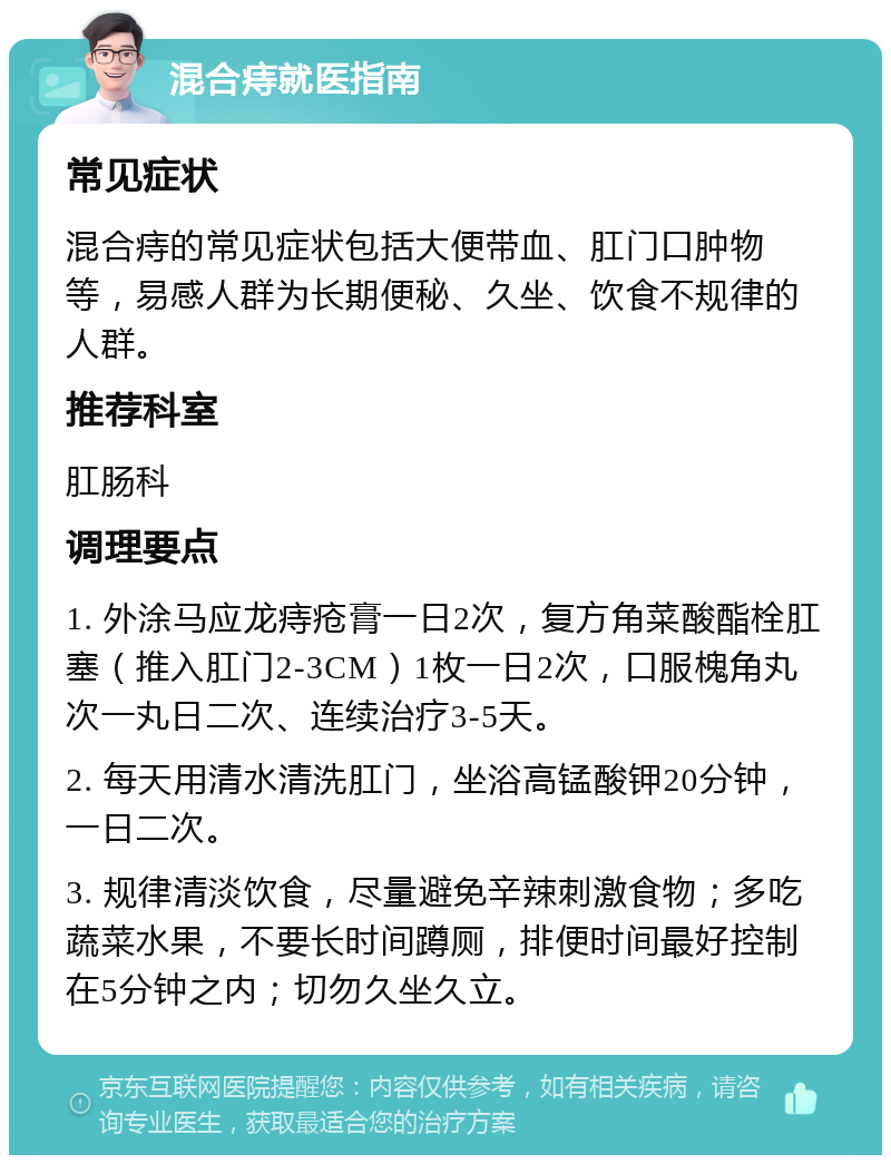 混合痔就医指南 常见症状 混合痔的常见症状包括大便带血、肛门口肿物等，易感人群为长期便秘、久坐、饮食不规律的人群。 推荐科室 肛肠科 调理要点 1. 外涂马应龙痔疮膏一日2次，复方角菜酸酯栓肛塞（推入肛门2-3CM）1枚一日2次，口服槐角丸次一丸日二次、连续治疗3-5天。 2. 每天用清水清洗肛门，坐浴高锰酸钾20分钟，一日二次。 3. 规律清淡饮食，尽量避免辛辣刺激食物；多吃蔬菜水果，不要长时间蹲厕，排便时间最好控制在5分钟之内；切勿久坐久立。