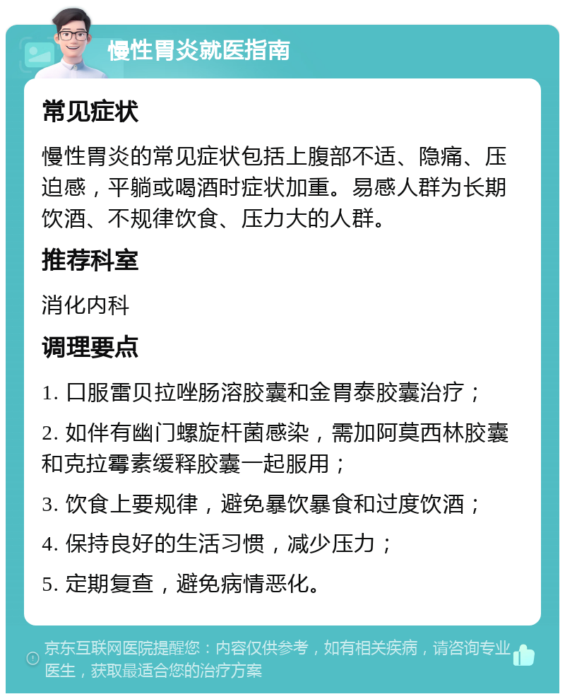 慢性胃炎就医指南 常见症状 慢性胃炎的常见症状包括上腹部不适、隐痛、压迫感，平躺或喝酒时症状加重。易感人群为长期饮酒、不规律饮食、压力大的人群。 推荐科室 消化内科 调理要点 1. 口服雷贝拉唑肠溶胶囊和金胃泰胶囊治疗； 2. 如伴有幽门螺旋杆菌感染，需加阿莫西林胶囊和克拉霉素缓释胶囊一起服用； 3. 饮食上要规律，避免暴饮暴食和过度饮酒； 4. 保持良好的生活习惯，减少压力； 5. 定期复查，避免病情恶化。