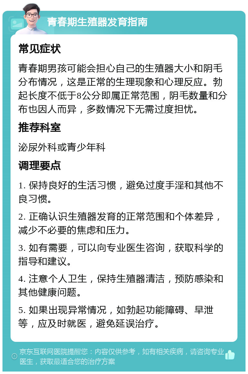 青春期生殖器发育指南 常见症状 青春期男孩可能会担心自己的生殖器大小和阴毛分布情况，这是正常的生理现象和心理反应。勃起长度不低于8公分即属正常范围，阴毛数量和分布也因人而异，多数情况下无需过度担忧。 推荐科室 泌尿外科或青少年科 调理要点 1. 保持良好的生活习惯，避免过度手淫和其他不良习惯。 2. 正确认识生殖器发育的正常范围和个体差异，减少不必要的焦虑和压力。 3. 如有需要，可以向专业医生咨询，获取科学的指导和建议。 4. 注意个人卫生，保持生殖器清洁，预防感染和其他健康问题。 5. 如果出现异常情况，如勃起功能障碍、早泄等，应及时就医，避免延误治疗。