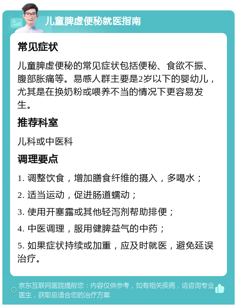 儿童脾虚便秘就医指南 常见症状 儿童脾虚便秘的常见症状包括便秘、食欲不振、腹部胀痛等。易感人群主要是2岁以下的婴幼儿，尤其是在换奶粉或喂养不当的情况下更容易发生。 推荐科室 儿科或中医科 调理要点 1. 调整饮食，增加膳食纤维的摄入，多喝水； 2. 适当运动，促进肠道蠕动； 3. 使用开塞露或其他轻泻剂帮助排便； 4. 中医调理，服用健脾益气的中药； 5. 如果症状持续或加重，应及时就医，避免延误治疗。