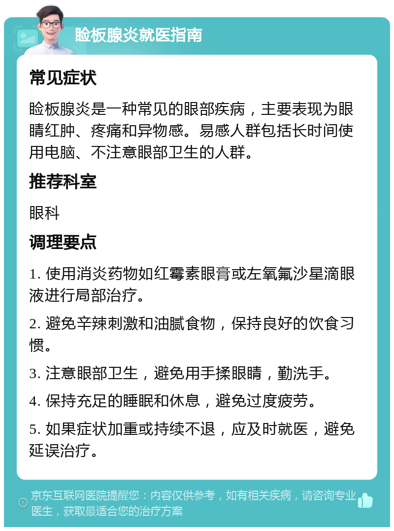 睑板腺炎就医指南 常见症状 睑板腺炎是一种常见的眼部疾病，主要表现为眼睛红肿、疼痛和异物感。易感人群包括长时间使用电脑、不注意眼部卫生的人群。 推荐科室 眼科 调理要点 1. 使用消炎药物如红霉素眼膏或左氧氟沙星滴眼液进行局部治疗。 2. 避免辛辣刺激和油腻食物，保持良好的饮食习惯。 3. 注意眼部卫生，避免用手揉眼睛，勤洗手。 4. 保持充足的睡眠和休息，避免过度疲劳。 5. 如果症状加重或持续不退，应及时就医，避免延误治疗。