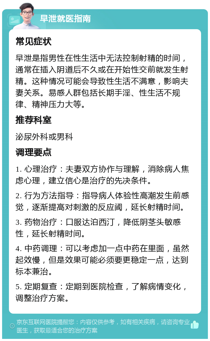 早泄就医指南 常见症状 早泄是指男性在性生活中无法控制射精的时间，通常在插入阴道后不久或在开始性交前就发生射精。这种情况可能会导致性生活不满意，影响夫妻关系。易感人群包括长期手淫、性生活不规律、精神压力大等。 推荐科室 泌尿外科或男科 调理要点 1. 心理治疗：夫妻双方协作与理解，消除病人焦虑心理，建立信心是治疗的先决条件。 2. 行为方法指导：指导病人体验性高潮发生前感觉，逐渐提高对刺激的反应阈，延长射精时间。 3. 药物治疗：口服达泊西汀，降低阴茎头敏感性，延长射精时间。 4. 中药调理：可以考虑加一点中药在里面，虽然起效慢，但是效果可能必须要更稳定一点，达到标本兼治。 5. 定期复查：定期到医院检查，了解病情变化，调整治疗方案。