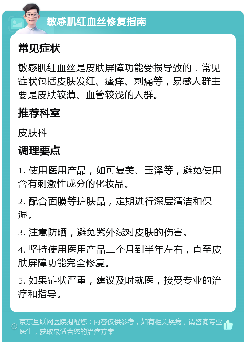 敏感肌红血丝修复指南 常见症状 敏感肌红血丝是皮肤屏障功能受损导致的，常见症状包括皮肤发红、瘙痒、刺痛等，易感人群主要是皮肤较薄、血管较浅的人群。 推荐科室 皮肤科 调理要点 1. 使用医用产品，如可复美、玉泽等，避免使用含有刺激性成分的化妆品。 2. 配合面膜等护肤品，定期进行深层清洁和保湿。 3. 注意防晒，避免紫外线对皮肤的伤害。 4. 坚持使用医用产品三个月到半年左右，直至皮肤屏障功能完全修复。 5. 如果症状严重，建议及时就医，接受专业的治疗和指导。