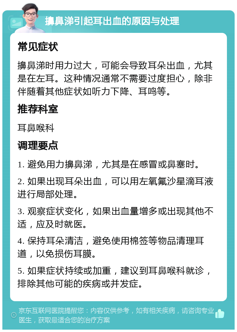 擤鼻涕引起耳出血的原因与处理 常见症状 擤鼻涕时用力过大，可能会导致耳朵出血，尤其是在左耳。这种情况通常不需要过度担心，除非伴随着其他症状如听力下降、耳鸣等。 推荐科室 耳鼻喉科 调理要点 1. 避免用力擤鼻涕，尤其是在感冒或鼻塞时。 2. 如果出现耳朵出血，可以用左氧氟沙星滴耳液进行局部处理。 3. 观察症状变化，如果出血量增多或出现其他不适，应及时就医。 4. 保持耳朵清洁，避免使用棉签等物品清理耳道，以免损伤耳膜。 5. 如果症状持续或加重，建议到耳鼻喉科就诊，排除其他可能的疾病或并发症。