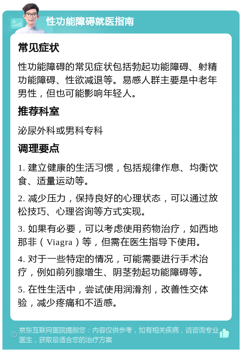 性功能障碍就医指南 常见症状 性功能障碍的常见症状包括勃起功能障碍、射精功能障碍、性欲减退等。易感人群主要是中老年男性，但也可能影响年轻人。 推荐科室 泌尿外科或男科专科 调理要点 1. 建立健康的生活习惯，包括规律作息、均衡饮食、适量运动等。 2. 减少压力，保持良好的心理状态，可以通过放松技巧、心理咨询等方式实现。 3. 如果有必要，可以考虑使用药物治疗，如西地那非（Viagra）等，但需在医生指导下使用。 4. 对于一些特定的情况，可能需要进行手术治疗，例如前列腺增生、阴茎勃起功能障碍等。 5. 在性生活中，尝试使用润滑剂，改善性交体验，减少疼痛和不适感。