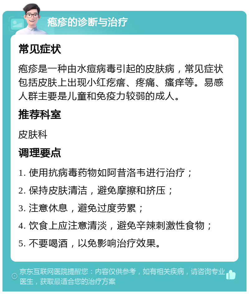 疱疹的诊断与治疗 常见症状 疱疹是一种由水痘病毒引起的皮肤病，常见症状包括皮肤上出现小红疙瘩、疼痛、瘙痒等。易感人群主要是儿童和免疫力较弱的成人。 推荐科室 皮肤科 调理要点 1. 使用抗病毒药物如阿昔洛韦进行治疗； 2. 保持皮肤清洁，避免摩擦和挤压； 3. 注意休息，避免过度劳累； 4. 饮食上应注意清淡，避免辛辣刺激性食物； 5. 不要喝酒，以免影响治疗效果。