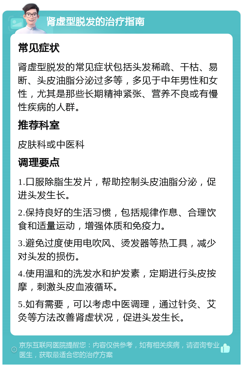 肾虚型脱发的治疗指南 常见症状 肾虚型脱发的常见症状包括头发稀疏、干枯、易断、头皮油脂分泌过多等，多见于中年男性和女性，尤其是那些长期精神紧张、营养不良或有慢性疾病的人群。 推荐科室 皮肤科或中医科 调理要点 1.口服除脂生发片，帮助控制头皮油脂分泌，促进头发生长。 2.保持良好的生活习惯，包括规律作息、合理饮食和适量运动，增强体质和免疫力。 3.避免过度使用电吹风、烫发器等热工具，减少对头发的损伤。 4.使用温和的洗发水和护发素，定期进行头皮按摩，刺激头皮血液循环。 5.如有需要，可以考虑中医调理，通过针灸、艾灸等方法改善肾虚状况，促进头发生长。