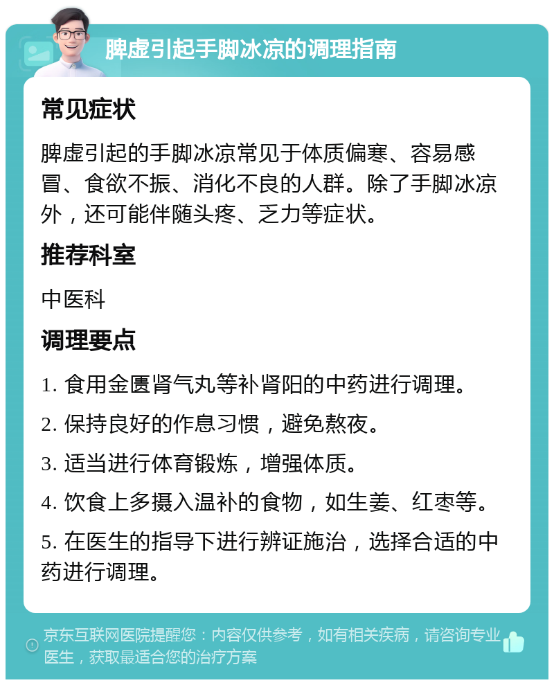 脾虚引起手脚冰凉的调理指南 常见症状 脾虚引起的手脚冰凉常见于体质偏寒、容易感冒、食欲不振、消化不良的人群。除了手脚冰凉外，还可能伴随头疼、乏力等症状。 推荐科室 中医科 调理要点 1. 食用金匮肾气丸等补肾阳的中药进行调理。 2. 保持良好的作息习惯，避免熬夜。 3. 适当进行体育锻炼，增强体质。 4. 饮食上多摄入温补的食物，如生姜、红枣等。 5. 在医生的指导下进行辨证施治，选择合适的中药进行调理。