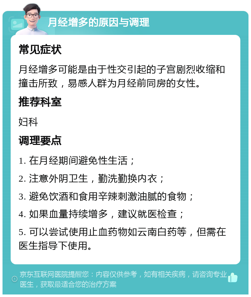 月经增多的原因与调理 常见症状 月经增多可能是由于性交引起的子宫剧烈收缩和撞击所致，易感人群为月经前同房的女性。 推荐科室 妇科 调理要点 1. 在月经期间避免性生活； 2. 注意外阴卫生，勤洗勤换内衣； 3. 避免饮酒和食用辛辣刺激油腻的食物； 4. 如果血量持续增多，建议就医检查； 5. 可以尝试使用止血药物如云南白药等，但需在医生指导下使用。