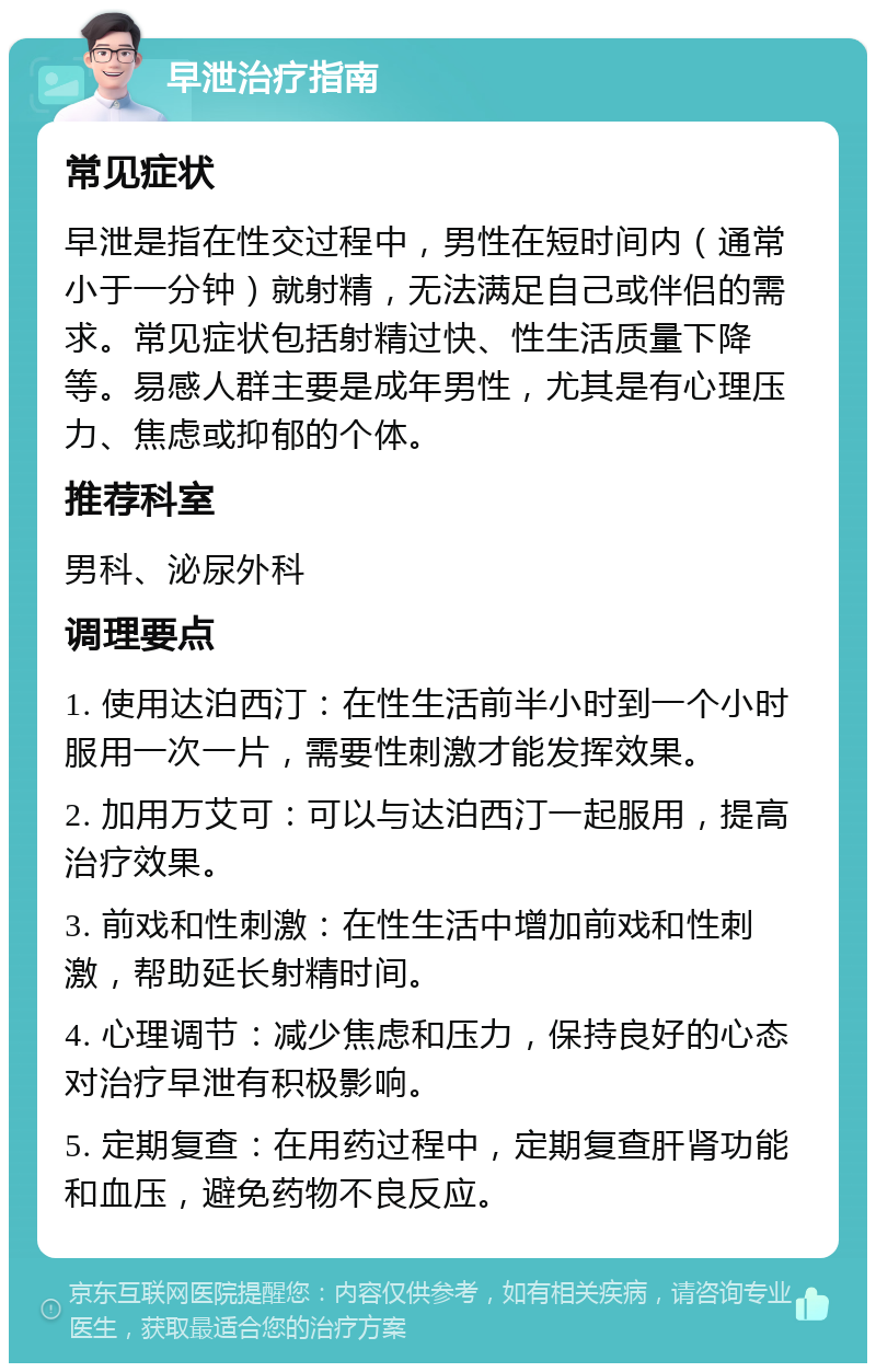 早泄治疗指南 常见症状 早泄是指在性交过程中，男性在短时间内（通常小于一分钟）就射精，无法满足自己或伴侣的需求。常见症状包括射精过快、性生活质量下降等。易感人群主要是成年男性，尤其是有心理压力、焦虑或抑郁的个体。 推荐科室 男科、泌尿外科 调理要点 1. 使用达泊西汀：在性生活前半小时到一个小时服用一次一片，需要性刺激才能发挥效果。 2. 加用万艾可：可以与达泊西汀一起服用，提高治疗效果。 3. 前戏和性刺激：在性生活中增加前戏和性刺激，帮助延长射精时间。 4. 心理调节：减少焦虑和压力，保持良好的心态对治疗早泄有积极影响。 5. 定期复查：在用药过程中，定期复查肝肾功能和血压，避免药物不良反应。