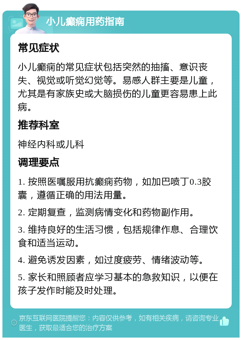 小儿癫痫用药指南 常见症状 小儿癫痫的常见症状包括突然的抽搐、意识丧失、视觉或听觉幻觉等。易感人群主要是儿童，尤其是有家族史或大脑损伤的儿童更容易患上此病。 推荐科室 神经内科或儿科 调理要点 1. 按照医嘱服用抗癫痫药物，如加巴喷丁0.3胶囊，遵循正确的用法用量。 2. 定期复查，监测病情变化和药物副作用。 3. 维持良好的生活习惯，包括规律作息、合理饮食和适当运动。 4. 避免诱发因素，如过度疲劳、情绪波动等。 5. 家长和照顾者应学习基本的急救知识，以便在孩子发作时能及时处理。