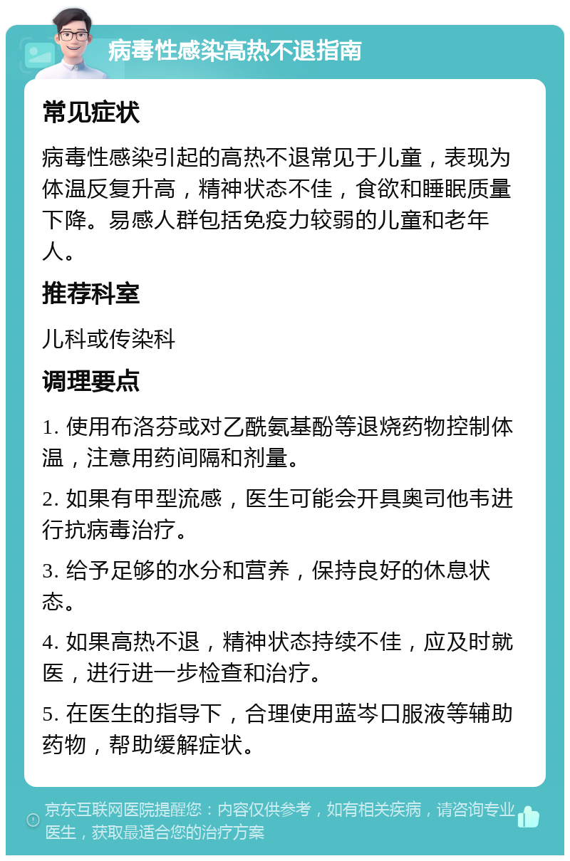 病毒性感染高热不退指南 常见症状 病毒性感染引起的高热不退常见于儿童，表现为体温反复升高，精神状态不佳，食欲和睡眠质量下降。易感人群包括免疫力较弱的儿童和老年人。 推荐科室 儿科或传染科 调理要点 1. 使用布洛芬或对乙酰氨基酚等退烧药物控制体温，注意用药间隔和剂量。 2. 如果有甲型流感，医生可能会开具奥司他韦进行抗病毒治疗。 3. 给予足够的水分和营养，保持良好的休息状态。 4. 如果高热不退，精神状态持续不佳，应及时就医，进行进一步检查和治疗。 5. 在医生的指导下，合理使用蓝岑口服液等辅助药物，帮助缓解症状。