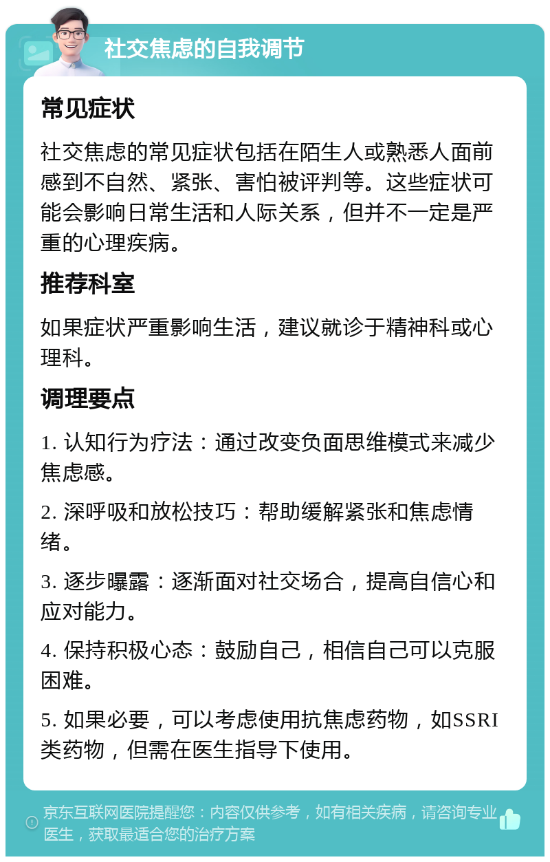 社交焦虑的自我调节 常见症状 社交焦虑的常见症状包括在陌生人或熟悉人面前感到不自然、紧张、害怕被评判等。这些症状可能会影响日常生活和人际关系，但并不一定是严重的心理疾病。 推荐科室 如果症状严重影响生活，建议就诊于精神科或心理科。 调理要点 1. 认知行为疗法：通过改变负面思维模式来减少焦虑感。 2. 深呼吸和放松技巧：帮助缓解紧张和焦虑情绪。 3. 逐步曝露：逐渐面对社交场合，提高自信心和应对能力。 4. 保持积极心态：鼓励自己，相信自己可以克服困难。 5. 如果必要，可以考虑使用抗焦虑药物，如SSRI类药物，但需在医生指导下使用。