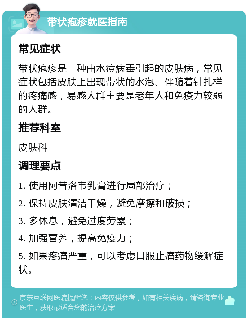 带状疱疹就医指南 常见症状 带状疱疹是一种由水痘病毒引起的皮肤病，常见症状包括皮肤上出现带状的水泡、伴随着针扎样的疼痛感，易感人群主要是老年人和免疫力较弱的人群。 推荐科室 皮肤科 调理要点 1. 使用阿昔洛韦乳膏进行局部治疗； 2. 保持皮肤清洁干燥，避免摩擦和破损； 3. 多休息，避免过度劳累； 4. 加强营养，提高免疫力； 5. 如果疼痛严重，可以考虑口服止痛药物缓解症状。